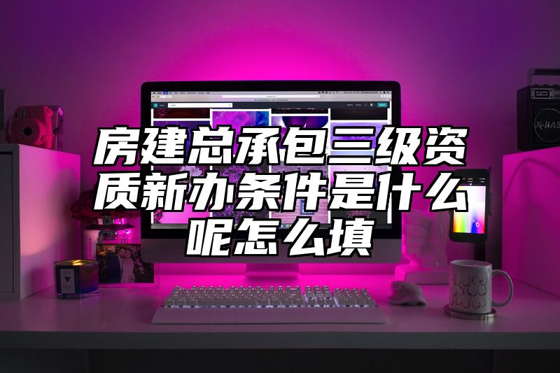 房建总承包三级资质新办条件是什么呢怎么填