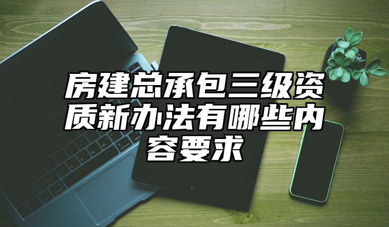 房建总承包三级资质新办法有哪些内容要求