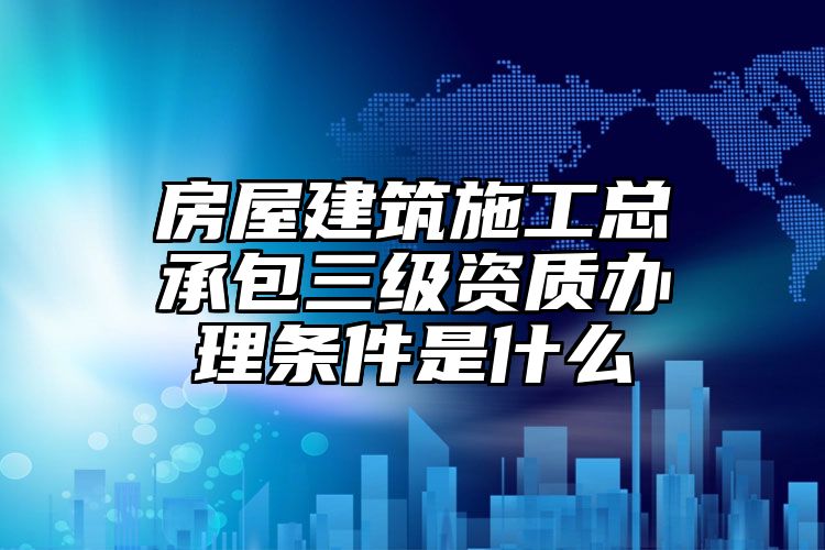 房屋建筑施工总承包三级资质办理条件是什么