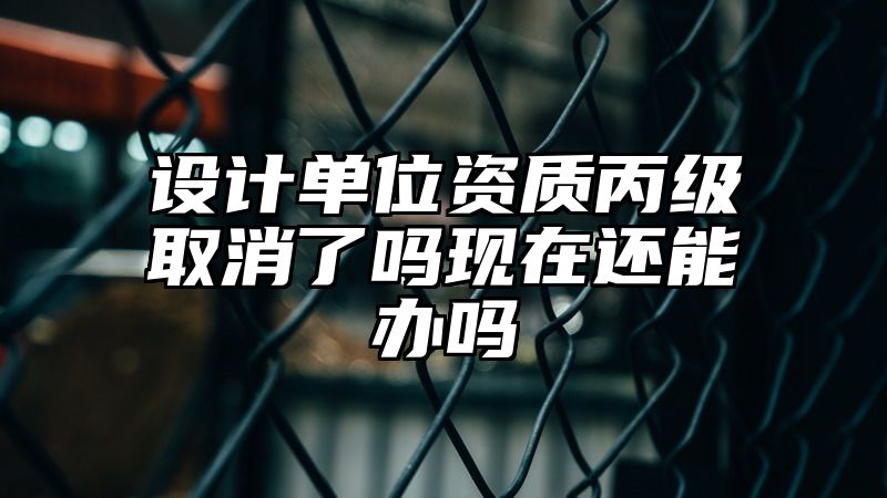 设计单位资质丙级取消了吗现在还能办吗