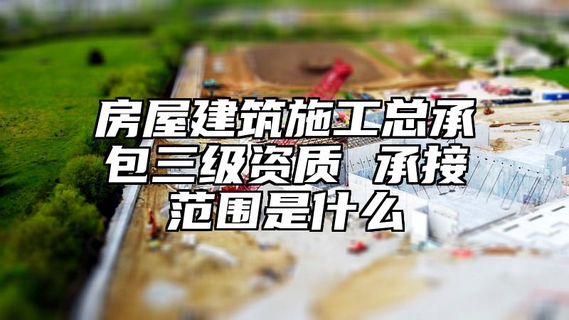 房屋建筑施工总承包三级资质 承接范围是什么