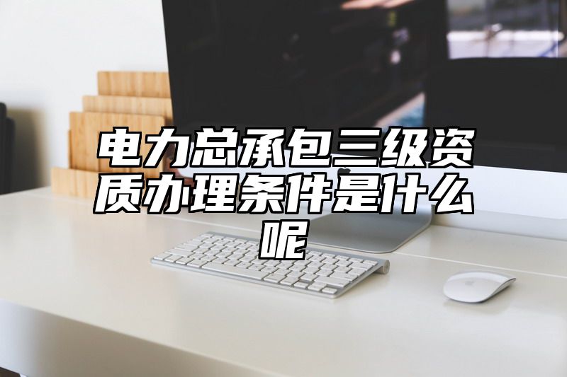 电力总承包三级资质办理条件是什么呢