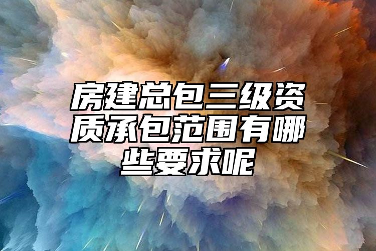 房建总包三级资质承包范围有哪些要求呢