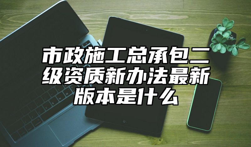 市政施工总承包二级资质新办法最新版本是什么