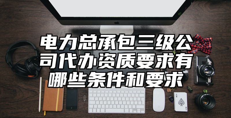 电力总承包三级公司代办资质要求有哪些条件和要求