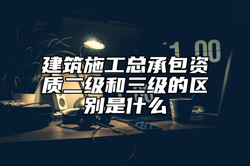 建筑施工总承包资质二级和三级的区别是什么