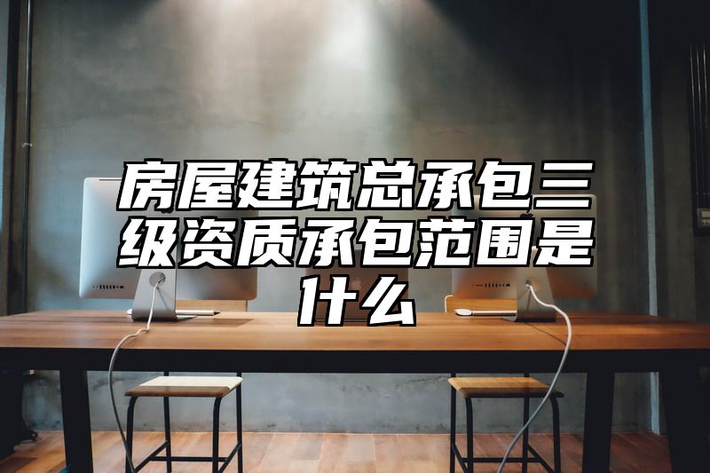 房屋建筑总承包三级资质承包范围是什么