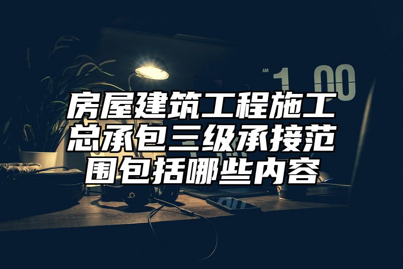 房屋建筑工程施工总承包三级承接范围包括哪些内容