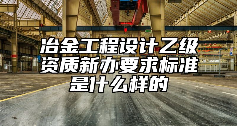 冶金工程设计乙级资质新办要求标准是什么样的