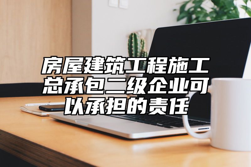 房屋建筑工程施工总承包二级企业可以承担的责任