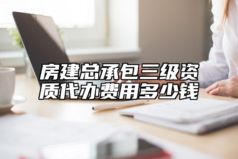 房建总承包三级资质代办费用多少钱