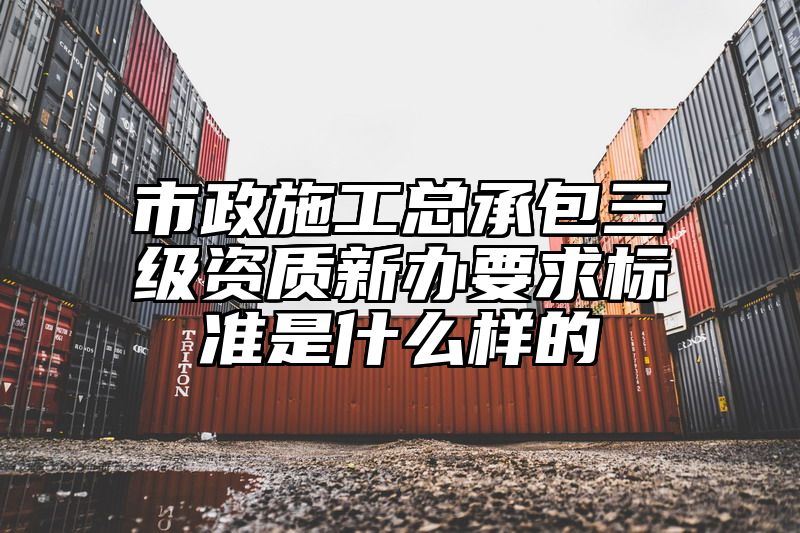 市政施工总承包三级资质新办要求标准是什么样的