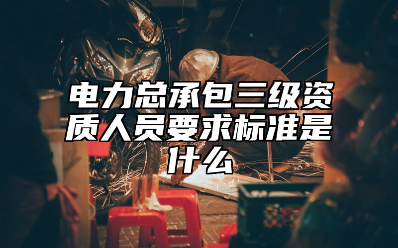 电力总承包三级资质人员要求标准是什么