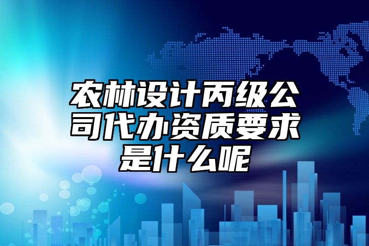 农林设计丙级公司代办资质要求是什么呢