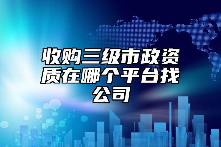 收购三级市政资质在哪个平台找公司