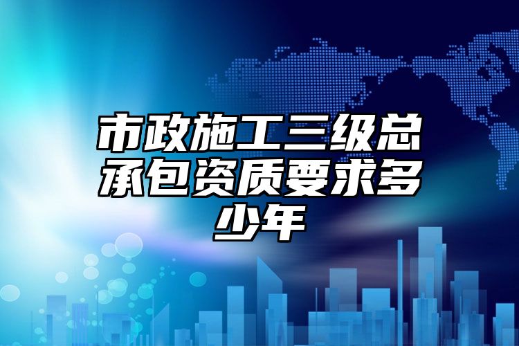 市政施工三级总承包资质要求多少年