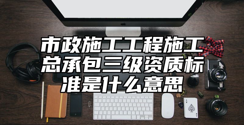 市政施工工程施工总承包三级资质标准是什么意思