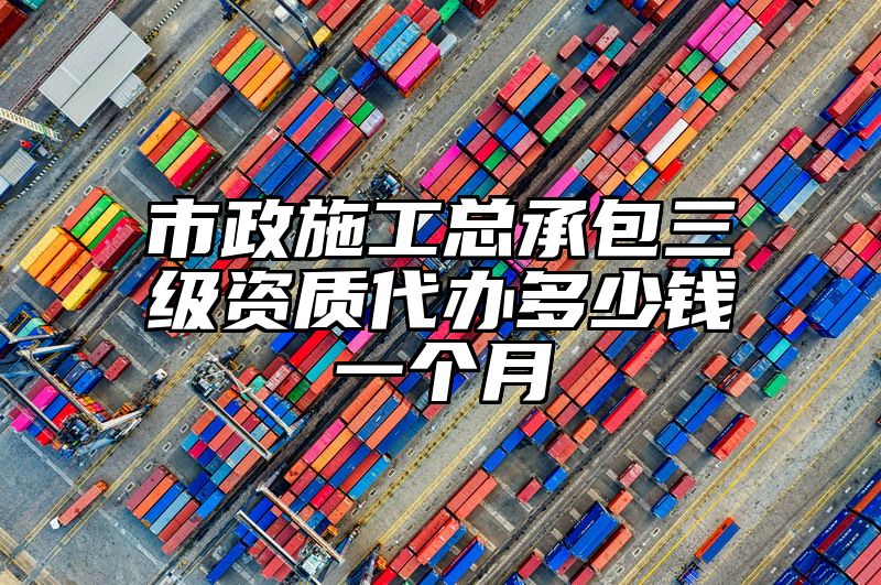 市政施工总承包三级资质代办多少钱一个月