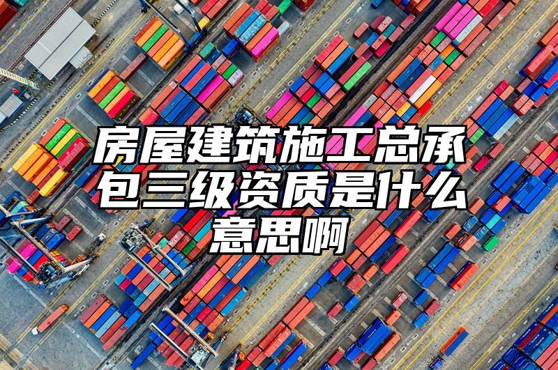 房屋建筑施工总承包三级资质是什么意思啊