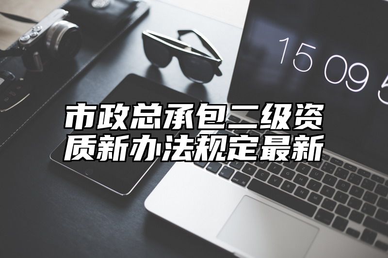 市政总承包二级资质新办法规定最新