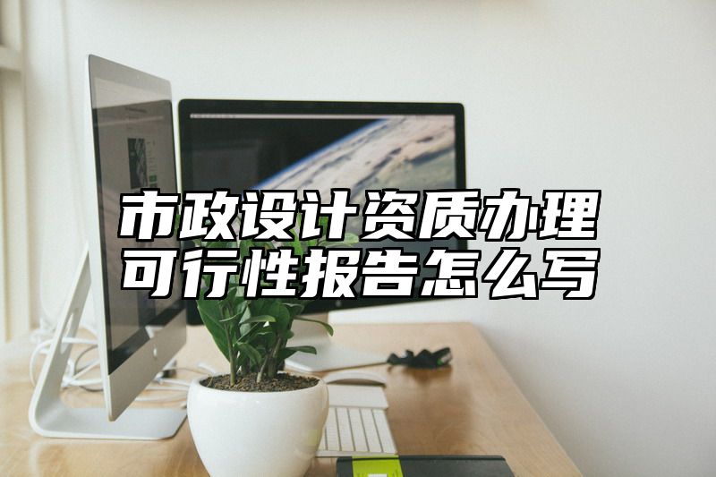 市政设计资质办理可行性报告怎么写