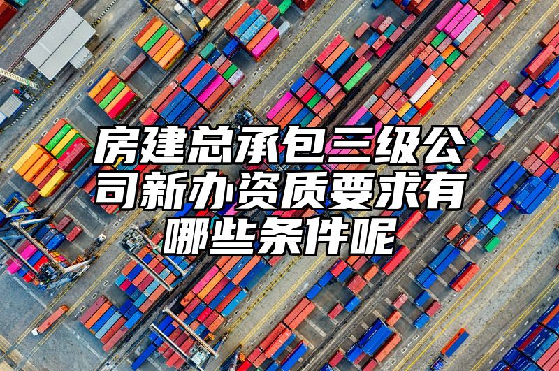 房建总承包三级公司新办资质要求有哪些条件呢