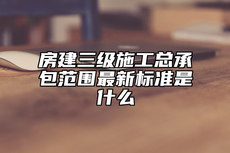 房建三级施工总承包范围最新标准是什么