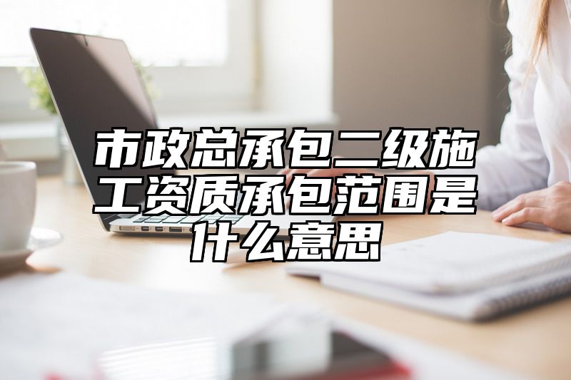 市政总承包二级施工资质承包范围是什么意思