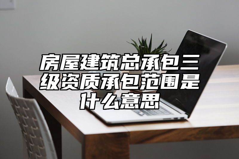 房屋建筑总承包三级资质承包范围是什么意思