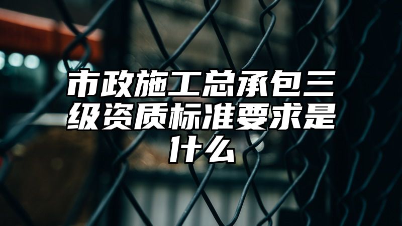 市政施工总承包三级资质标准要求是什么