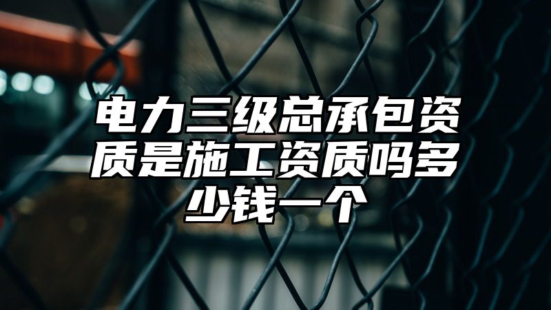 电力三级总承包资质是施工资质吗多少钱一个