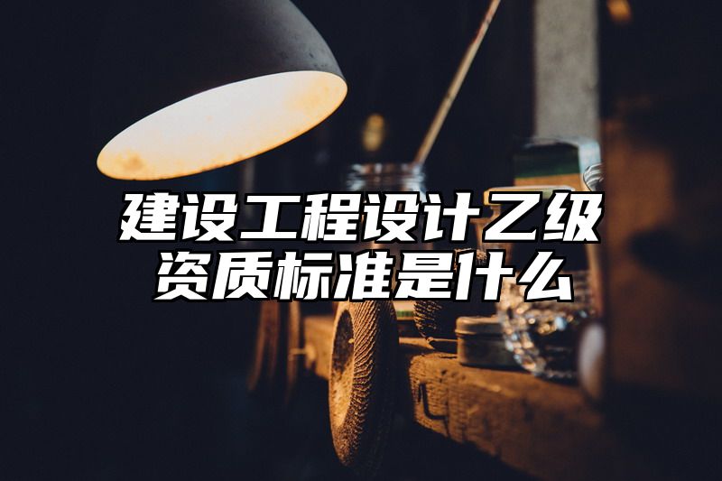 建设工程设计乙级资质标准是什么