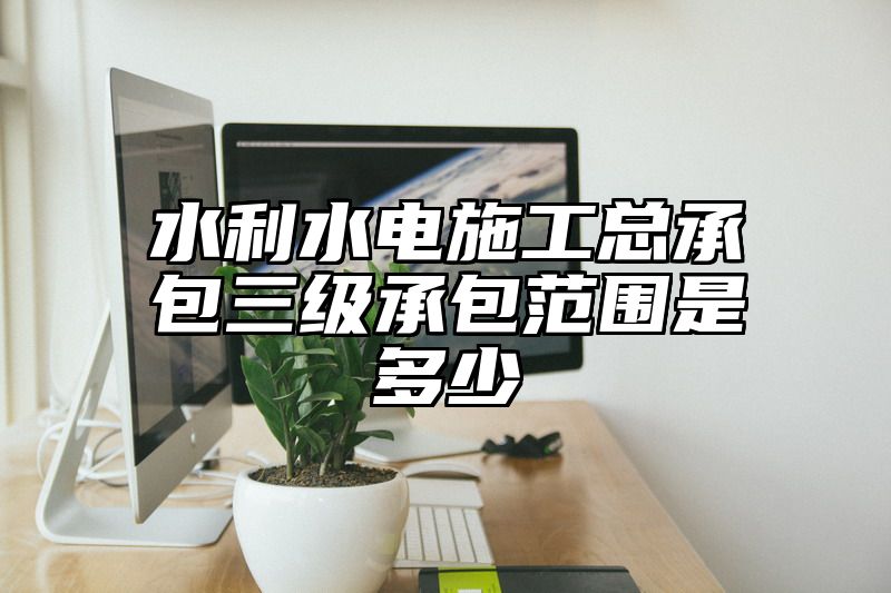 水利水电施工总承包三级承包范围是多少