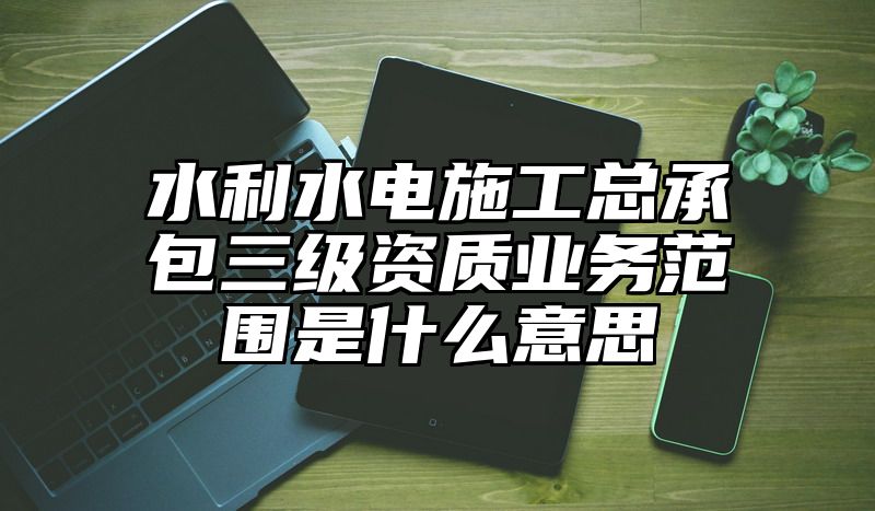 水利水电施工总承包三级资质业务范围是什么意思