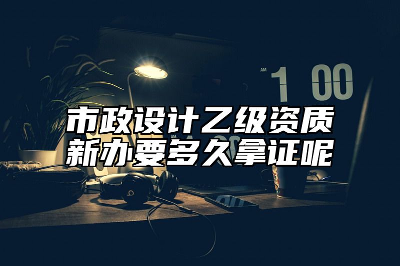 市政设计乙级资质新办要多久拿证呢