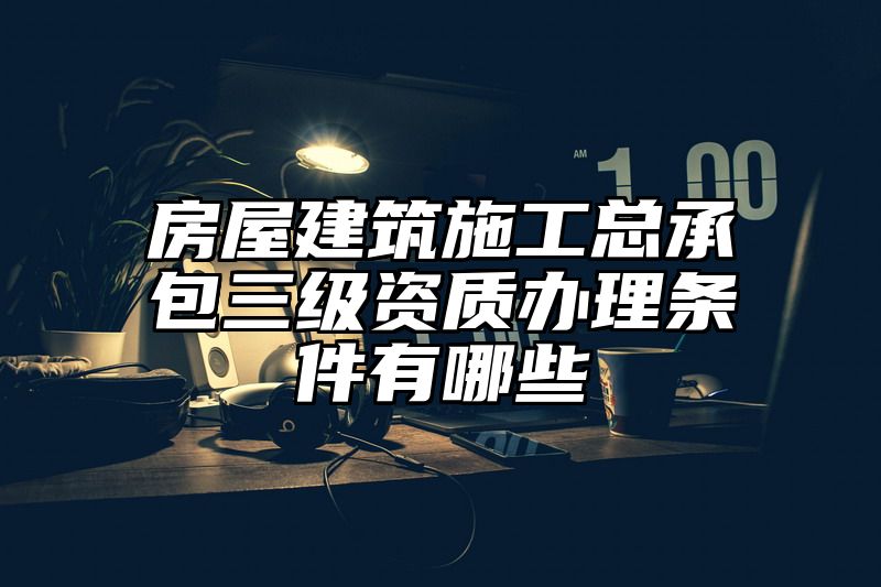 房屋建筑施工总承包三级资质办理条件有哪些