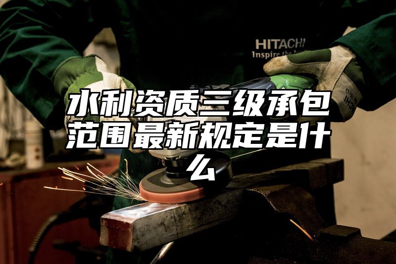 水利资质三级承包范围最新规定是什么