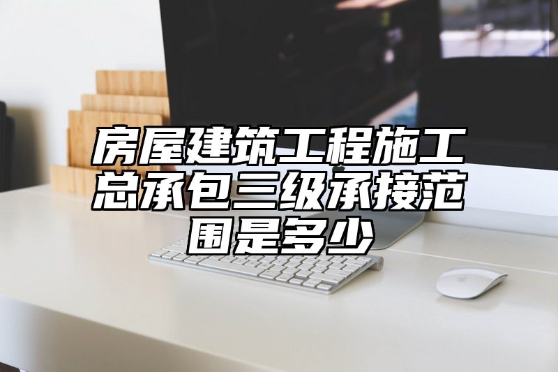 房屋建筑工程施工总承包三级承接范围是多少