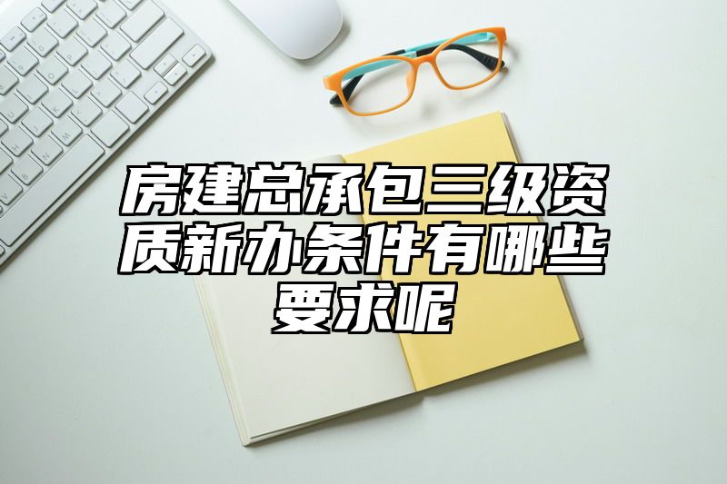 房建总承包三级资质新办条件有哪些要求呢