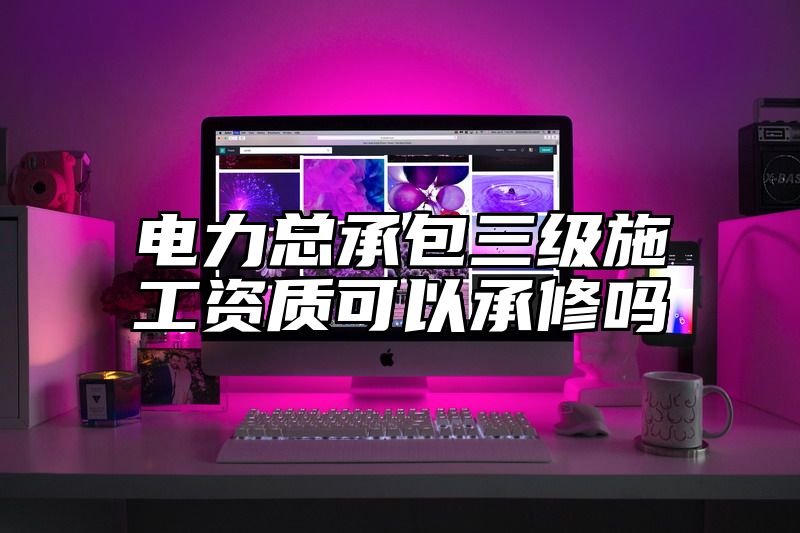 电力总承包三级施工资质可以承修吗