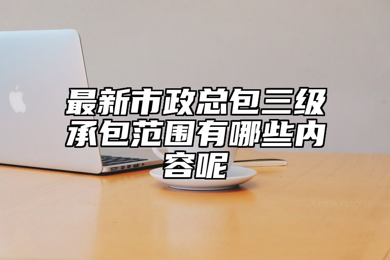 最新市政总包三级承包范围有哪些内容呢