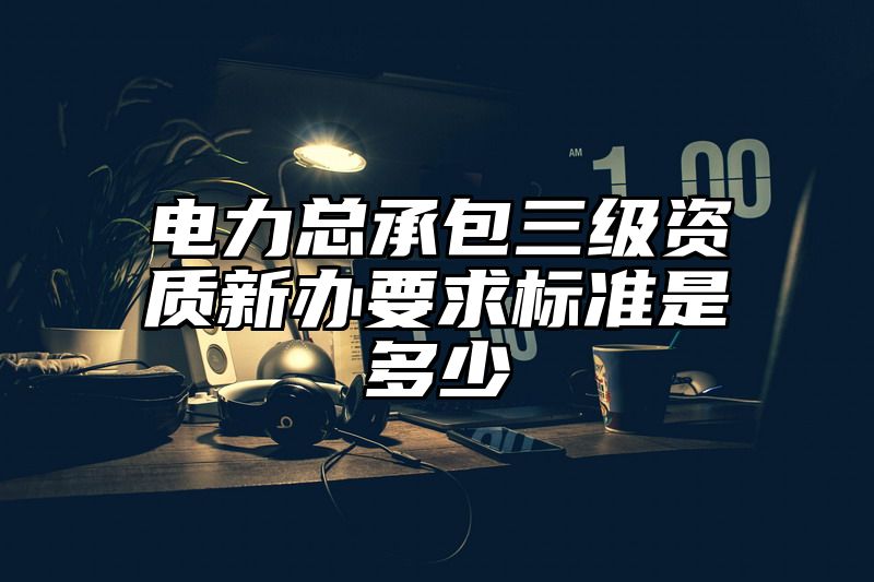 电力总承包三级资质新办要求标准是多少