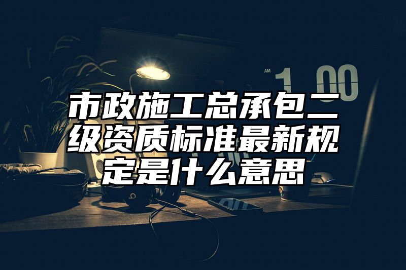 市政施工总承包二级资质标准最新规定是什么意思