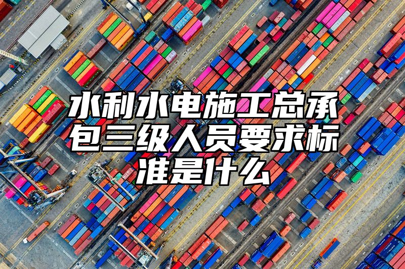 水利水电施工总承包三级人员要求标准是什么