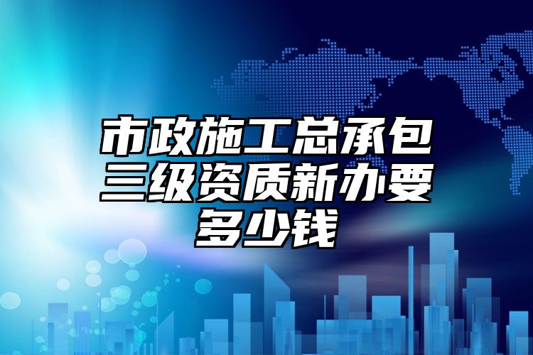 市政施工总承包三级资质新办要多少钱