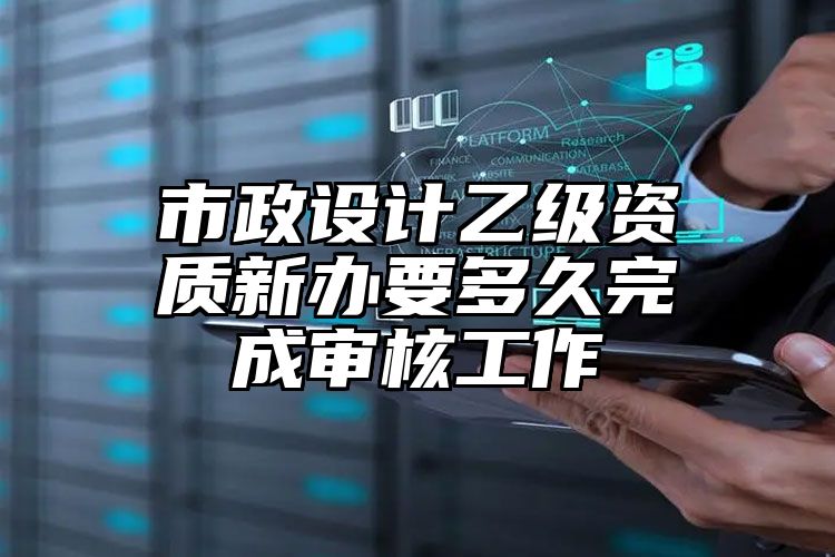 市政设计乙级资质新办要多久完成审核工作