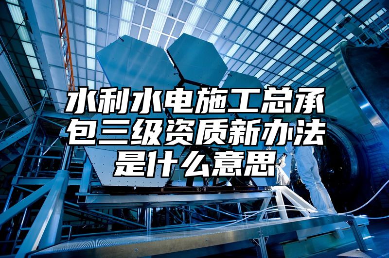 水利水电施工总承包三级资质新办法是什么意思