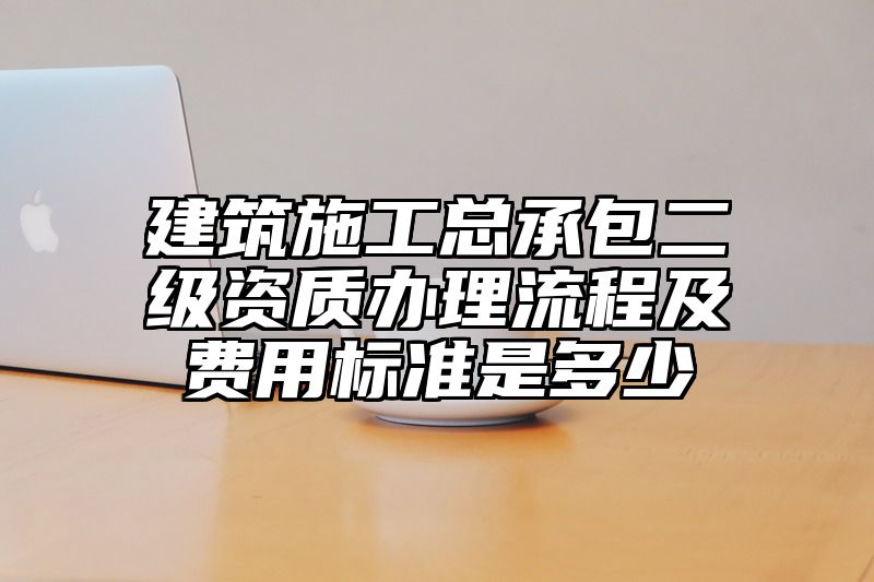 建筑施工总承包二级资质办理流程及费用标准是多少