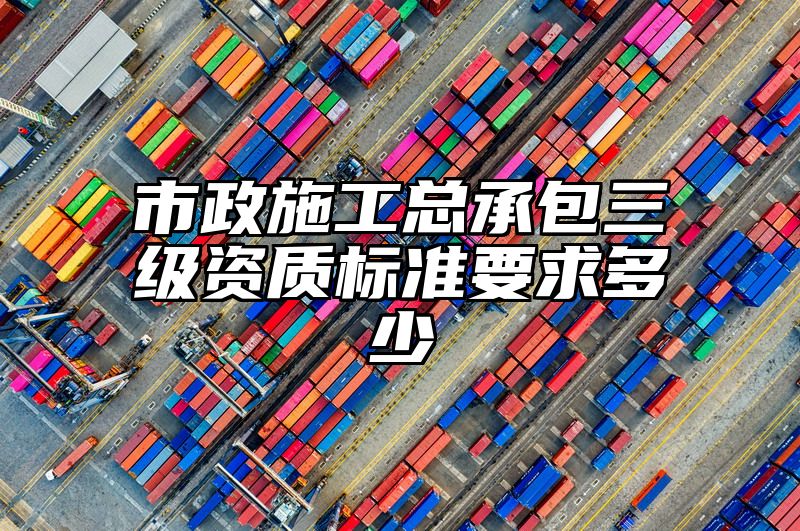 市政施工总承包三级资质标准要求多少