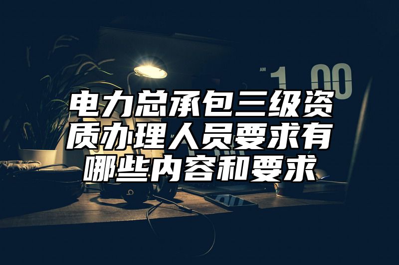 电力总承包三级资质办理人员要求有哪些内容和要求